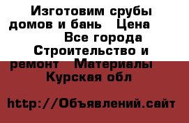  Изготовим срубы домов и бань › Цена ­ 1 000 - Все города Строительство и ремонт » Материалы   . Курская обл.